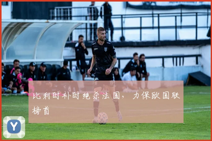 比利时补时绝杀法国，力保欧国联榜首