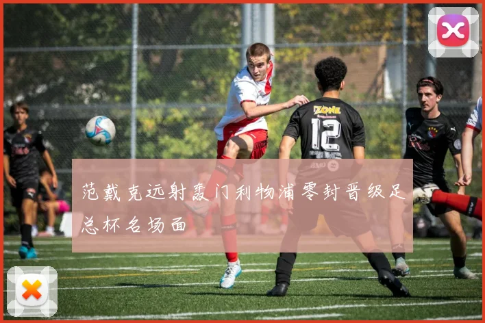 范戴克远射轰门利物浦零封晋级足总杯名场面