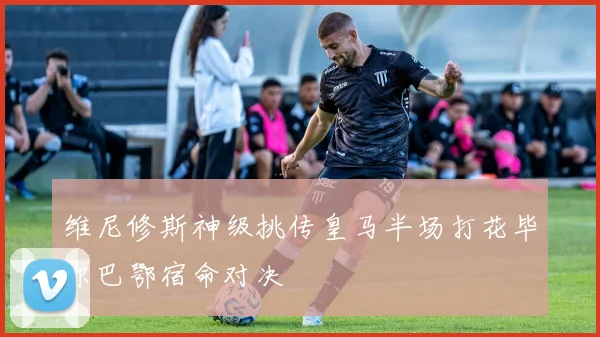 维尼修斯神级挑传皇马半场打花毕尔巴鄂宿命对决