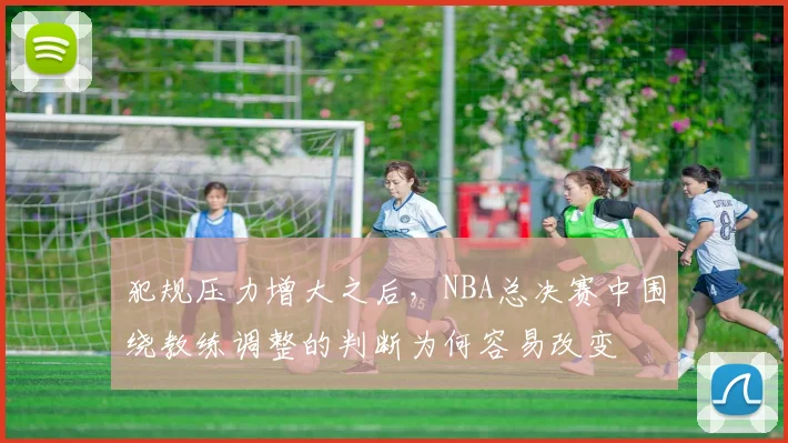 犯规压力增大之后,NBA总决赛中围绕教练调整的判断为何容易改变