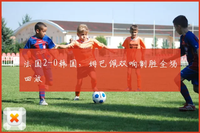 法国2-0韩国，姆巴佩双响制胜全场回放
