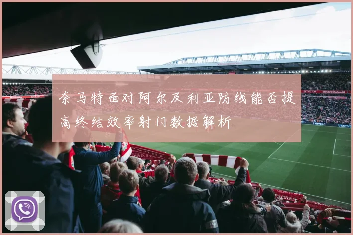 奈马特面对阿尔及利亚防线能否提高终结效率射门数据解析