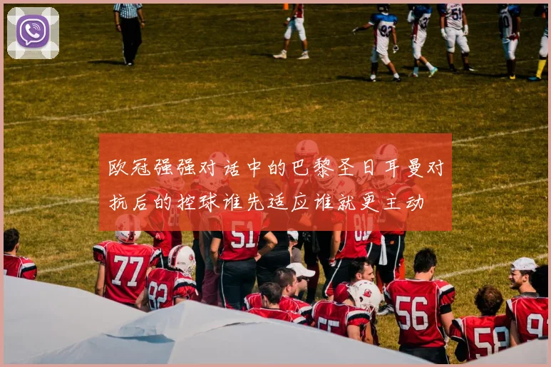 欧冠强强对话中的巴黎圣日耳曼对抗后的控球谁先适应谁就更主动