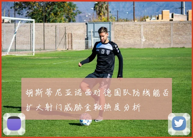 胡斯蒂尼亚诺面对德国队防线能否扩大射门威胁金靴热度分析