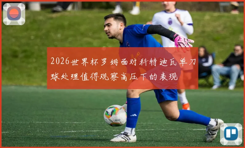 2026世界杯罗姆面对科特迪瓦单刀球处理值得观察高压下的表现
