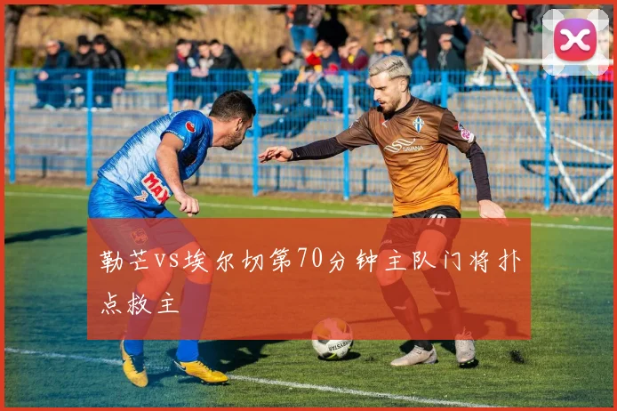 勒芒vs埃尔切第70分钟主队门将扑点救主