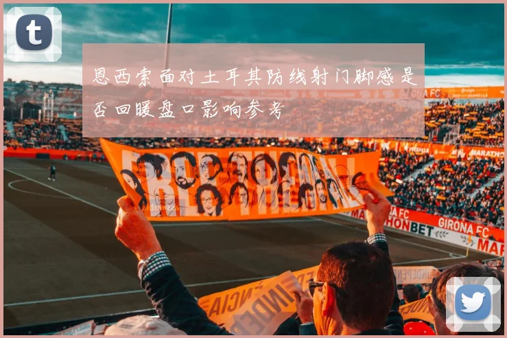 恩西索面对土耳其防线射门脚感是否回暖盘口影响参考