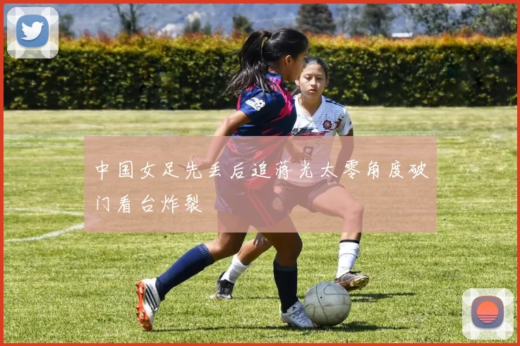 中国女足先丢后追蒋光太零角度破门看台炸裂