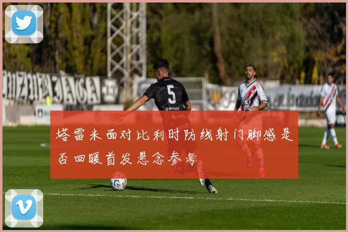 塔雷米面对比利时防线射门脚感是否回暖首发悬念参考