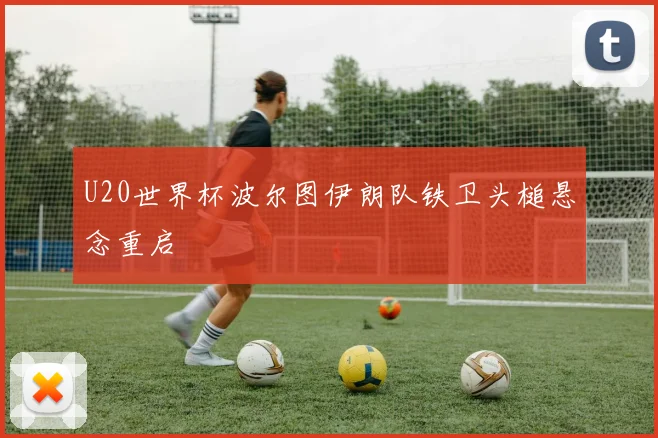 U20世界杯波尔图伊朗队铁卫头槌悬念重启