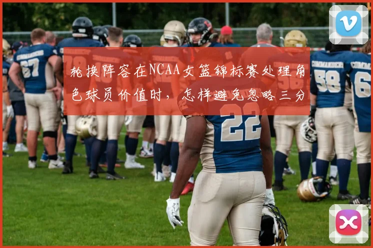 轮换阵容在NCAA女篮锦标赛处理角色球员价值时，怎样避免忽略三分选择