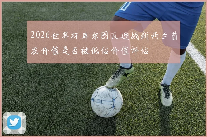 2026世界杯库尔图瓦迎战新西兰首发价值是否被低估价值评估