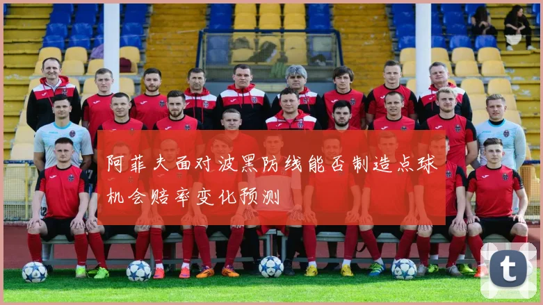 阿菲夫面对波黑防线能否制造点球机会赔率变化预测