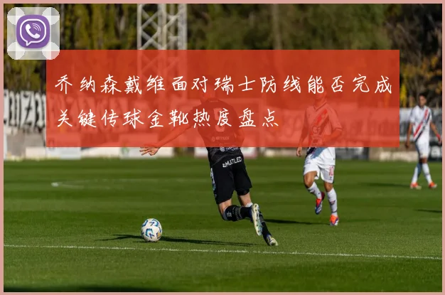 乔纳森戴维面对瑞士防线能否完成关键传球金靴热度盘点