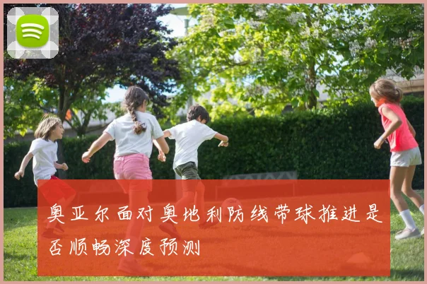 奥亚尔面对奥地利防线带球推进是否顺畅深度预测