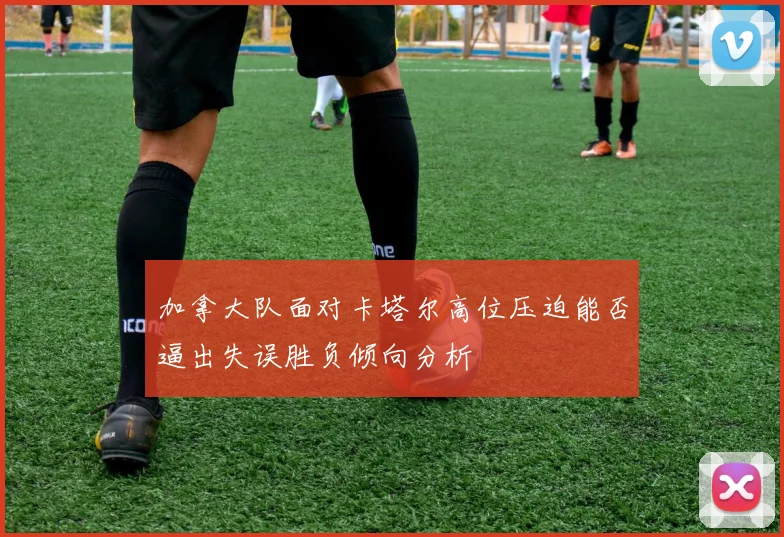 加拿大队面对卡塔尔高位压迫能否逼出失误胜负倾向分析