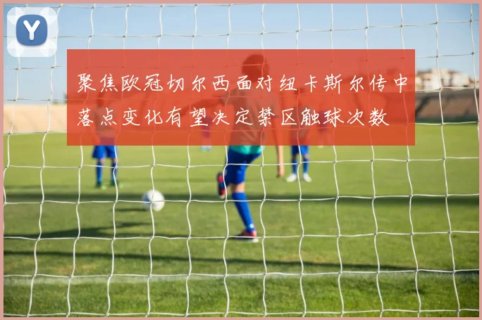 聚焦欧冠切尔西面对纽卡斯尔传中落点变化有望决定禁区触球次数