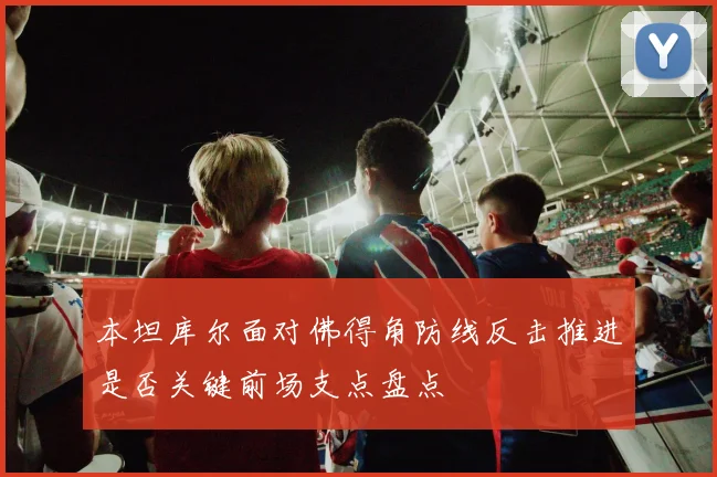 本坦库尔面对佛得角防线反击推进是否关键前场支点盘点