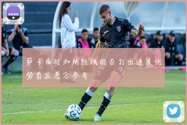 萨卡面对加纳防线能否打出速度优势首发悬念参考