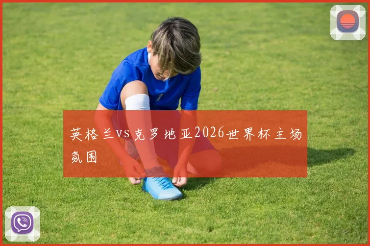 英格兰vs克罗地亚2026世界杯主场氛围