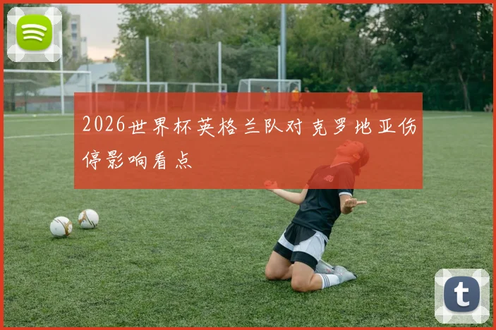 2026世界杯英格兰队对克罗地亚伤停影响看点