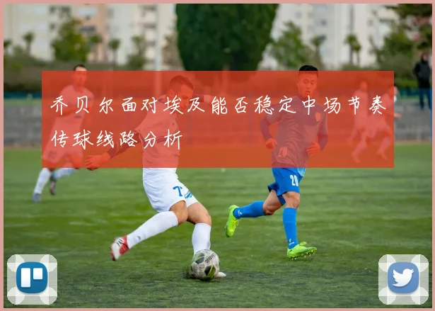 乔贝尔面对埃及能否稳定中场节奏传球线路分析