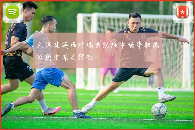 久保建英面对瑞典防线中场串联能否稳定深度预测