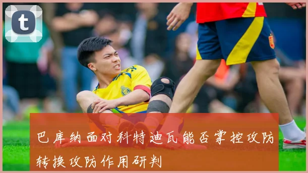 巴库纳面对科特迪瓦能否掌控攻防转换攻防作用研判