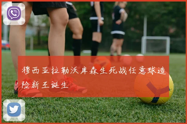 穆西亚拉勒沃库森生死战任意球造险新王诞生