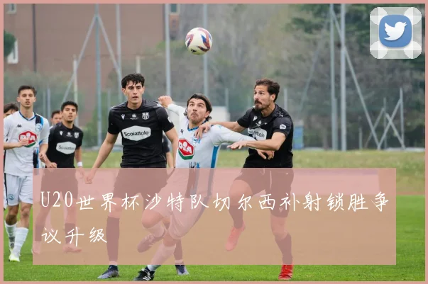 U20世界杯沙特队切尔西补射锁胜争议升级