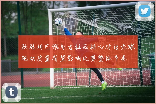 欧冠姆巴佩与吉拉西核心对话无球跑动质量有望影响比赛整体节奏