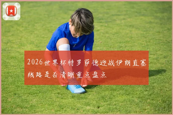 2026世界杯特罗萨德迎战伊朗直塞线路是否清晰重点盘点
