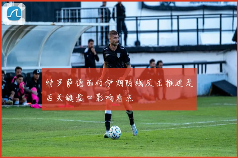 特罗萨德面对伊朗防线反击推进是否关键盘口影响看点