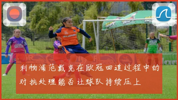 利物浦范戴克在欧冠回追过程中的对抗处理能否让球队持续压上