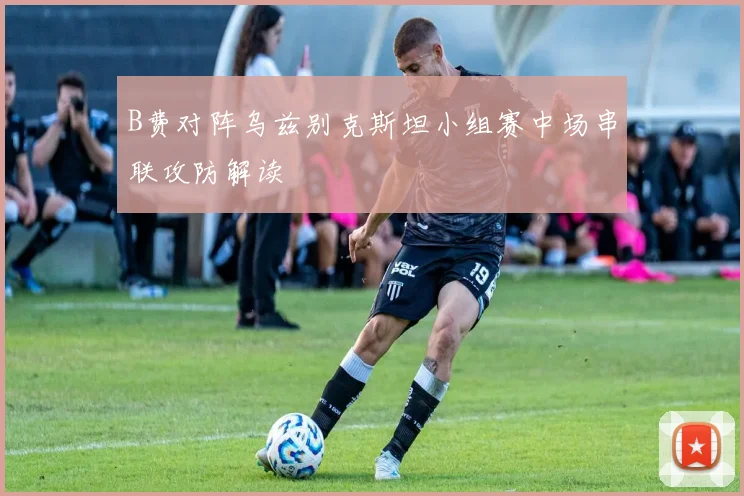 B费对阵乌兹别克斯坦小组赛中场串联攻防解读