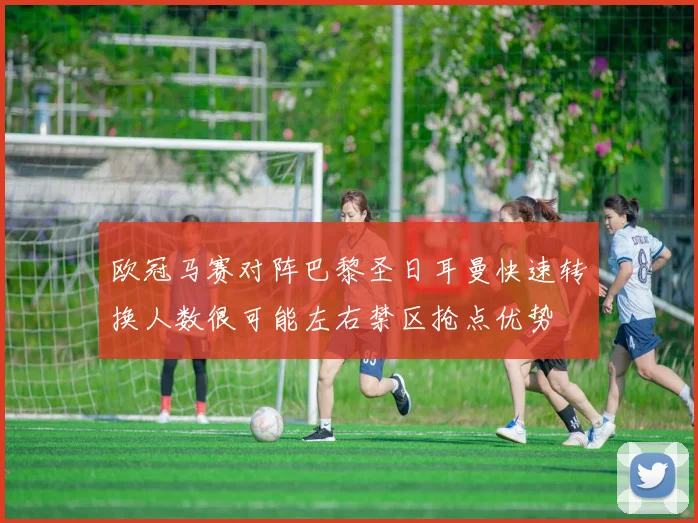 欧冠马赛对阵巴黎圣日耳曼快速转换人数很可能左右禁区抢点优势